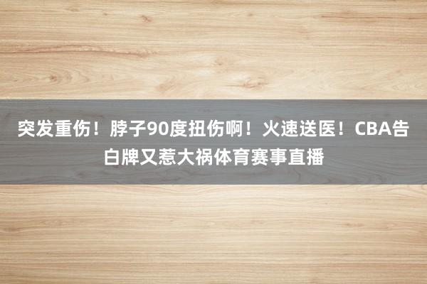 突发重伤！脖子90度扭伤啊！火速送医！CBA告白牌又惹大祸体育赛事直播
