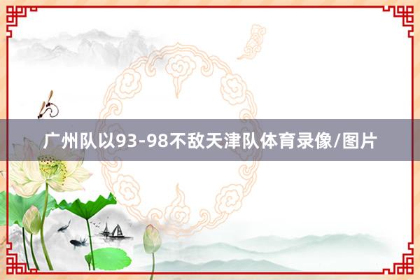 广州队以93-98不敌天津队体育录像/图片