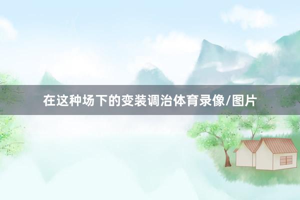 在这种场下的变装调治体育录像/图片
