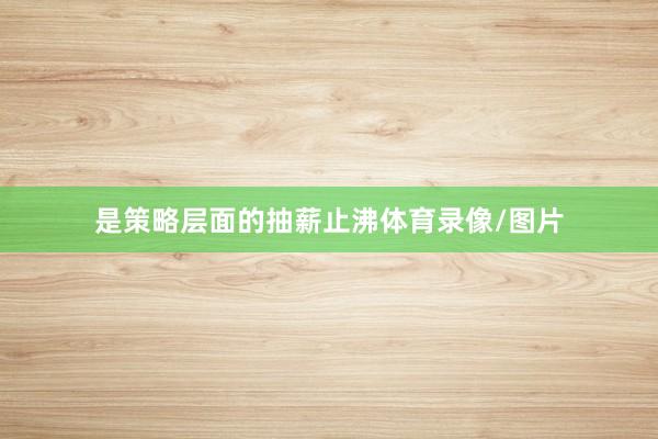 是策略层面的抽薪止沸体育录像/图片