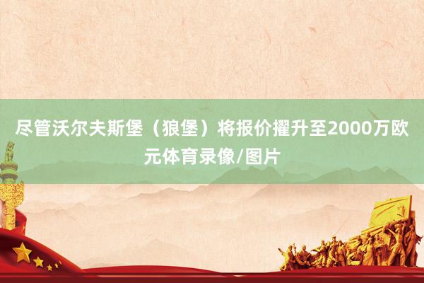 尽管沃尔夫斯堡（狼堡）将报价擢升至2000万欧元体育录像/图片
