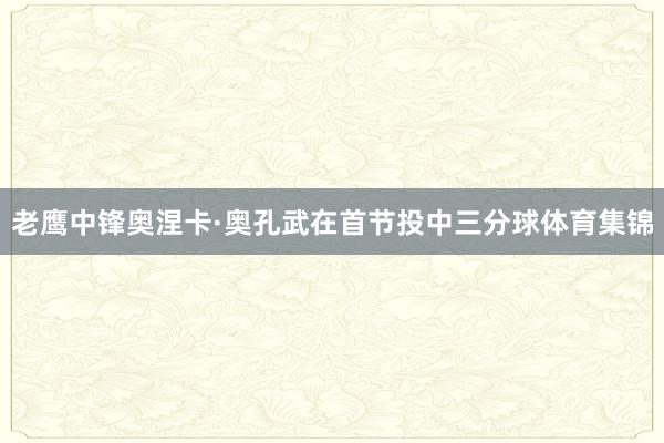 老鹰中锋奥涅卡·奥孔武在首节投中三分球体育集锦