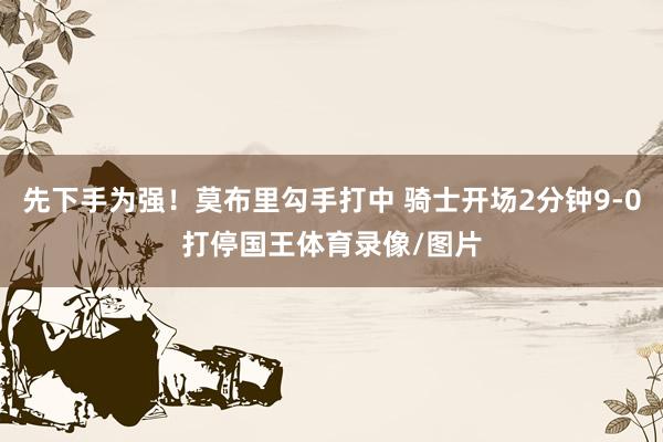 先下手为强！莫布里勾手打中 骑士开场2分钟9-0打停国王体育录像/图片