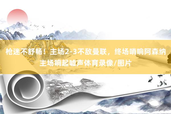 枪迷不舒畅！主场2-3不敌曼联，终场哨响阿森纳主场响起嘘声体育录像/图片