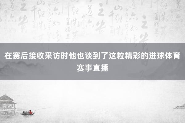 在赛后接收采访时他也谈到了这粒精彩的进球体育赛事直播