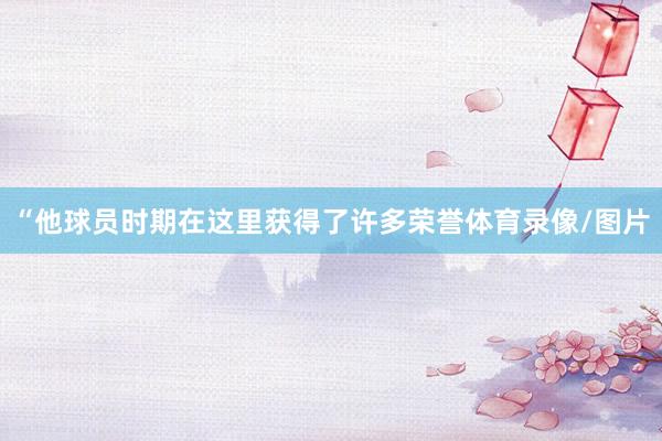 “他球员时期在这里获得了许多荣誉体育录像/图片