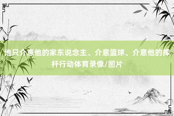 他只介意他的家东说念主、介意篮球、介意他的挥杆行动体育录像/图片
