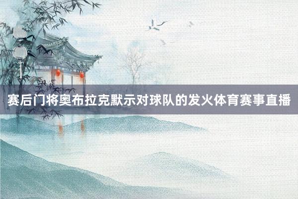 赛后门将奥布拉克默示对球队的发火体育赛事直播