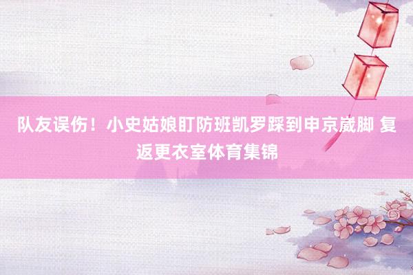 队友误伤！小史姑娘盯防班凯罗踩到申京崴脚 复返更衣室体育集锦