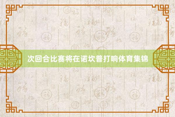 次回合比赛将在诺坎普打响体育集锦
