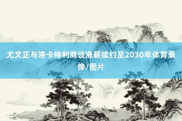 尤文正与洛卡特利商谈涨薪续约至2030年体育录像/图片