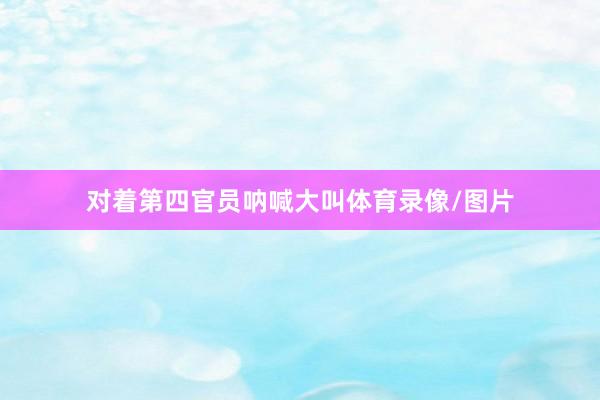 对着第四官员呐喊大叫体育录像/图片