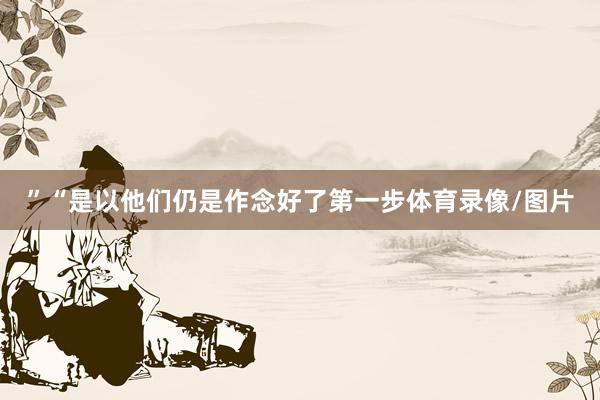 ”“是以他们仍是作念好了第一步体育录像/图片