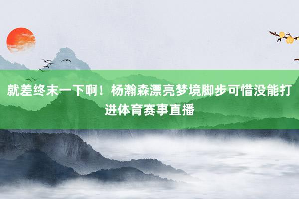 就差终末一下啊!杨瀚森漂亮梦境脚步可惜没能打进体育赛事直播