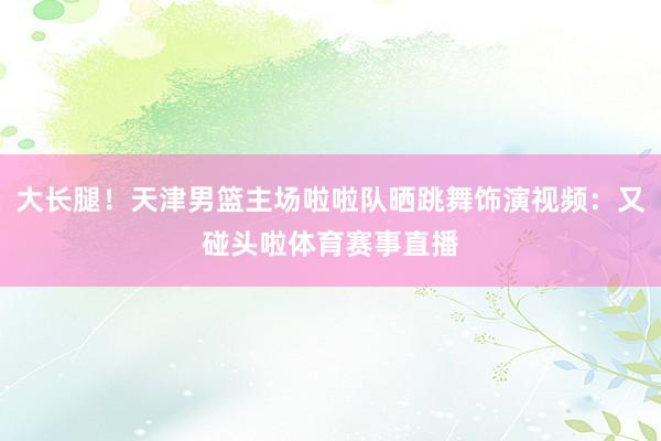 大长腿！天津男篮主场啦啦队晒跳舞饰演视频：又碰头啦体育赛事直播