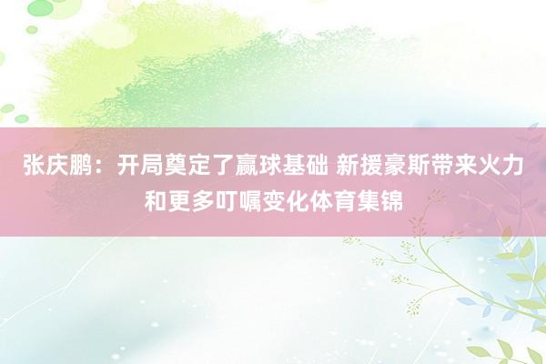 张庆鹏：开局奠定了赢球基础 新援豪斯带来火力和更多叮嘱变化体育集锦