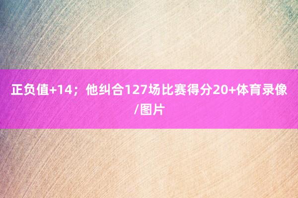正负值+14；他纠合127场比赛得分20+体育录像/图片