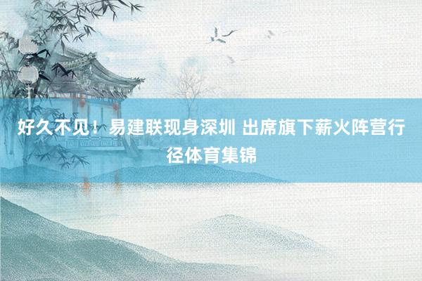好久不见!易建联现身深圳 出席旗下薪火阵营行径体育集锦
