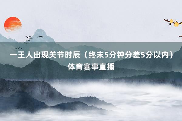 一王人出现关节时辰（终末5分钟分差5分以内）体育赛事直播