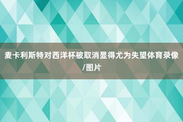 麦卡利斯特对西洋杯被取消显得尤为失望体育录像/图片