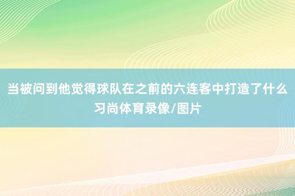 当被问到他觉得球队在之前的六连客中打造了什么习尚体育录像/图片