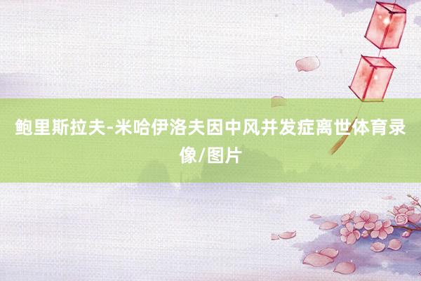 鲍里斯拉夫-米哈伊洛夫因中风并发症离世体育录像/图片