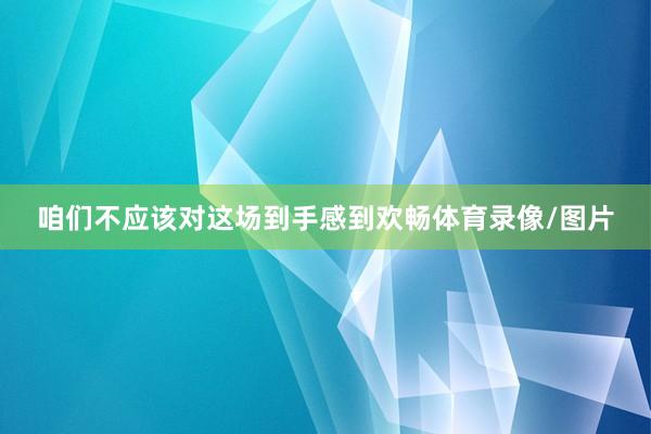 咱们不应该对这场到手感到欢畅体育录像/图片