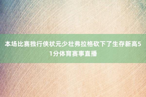 本场比赛独行侠状元少壮弗拉格砍下了生存新高51分体育赛事直播