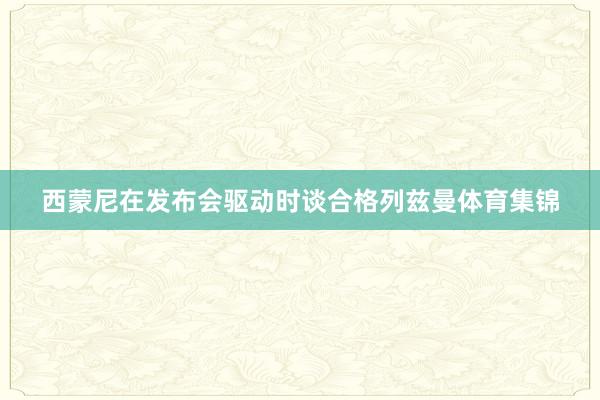 西蒙尼在发布会驱动时谈合格列兹曼体育集锦