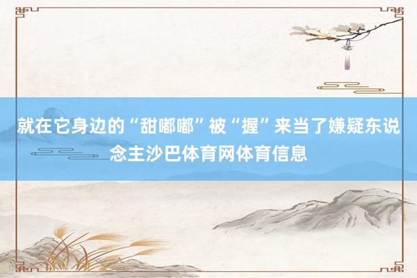 就在它身边的“甜嘟嘟”被“握”来当了嫌疑东说念主沙巴体育网体育信息