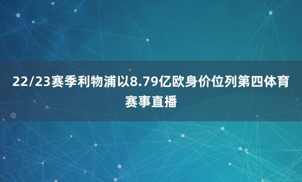 22/23赛季利物浦以8.79亿欧身价位列第四体育赛事直播