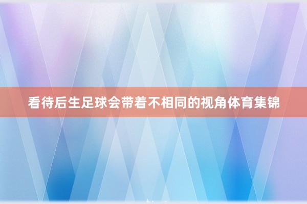 看待后生足球会带着不相同的视角体育集锦