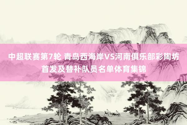 中超联赛第7轮 青岛西海岸VS河南俱乐部彩陶坊首发及替补队员名单体育集锦