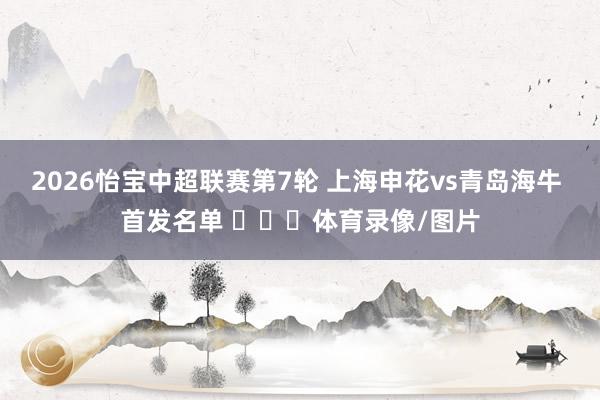 2026怡宝中超联赛第7轮 上海申花vs青岛海牛 首发名单 ​​​体育录像/图片