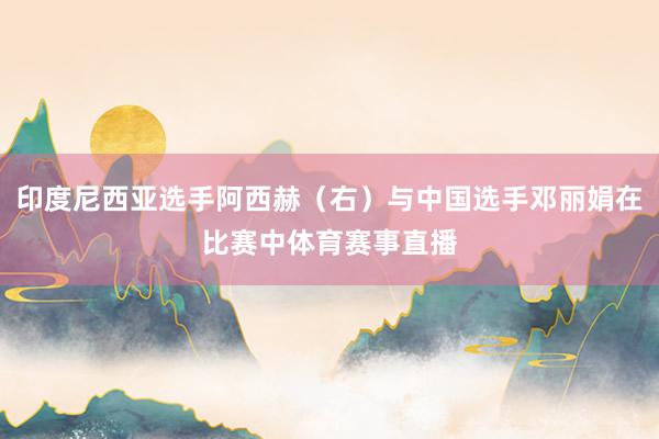 印度尼西亚选手阿西赫（右）与中国选手邓丽娟在比赛中体育赛事直播
