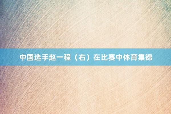 中国选手赵一程(右)在比赛中体育集锦