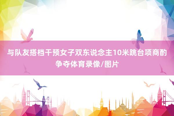 与队友搭档干预女子双东说念主10米跳台项商酌争夺体育录像/图片