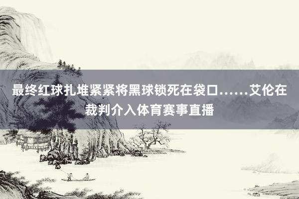 最终红球扎堆紧紧将黑球锁死在袋口……艾伦在裁判介入体育赛事直播