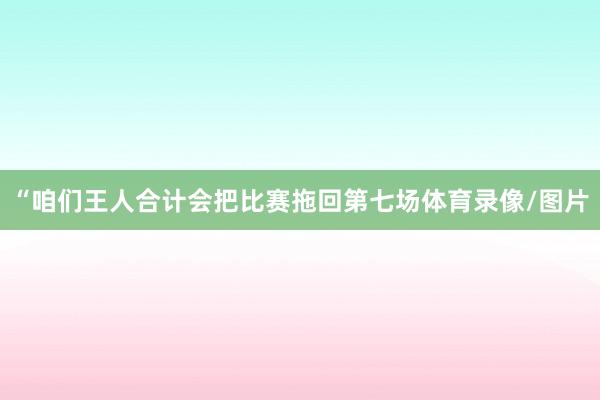 “咱们王人合计会把比赛拖回第七场体育录像/图片
