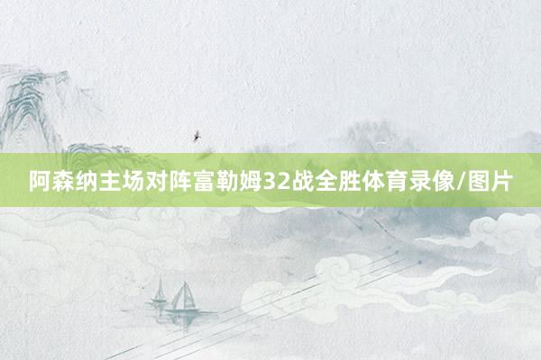 阿森纳主场对阵富勒姆32战全胜体育录像/图片
