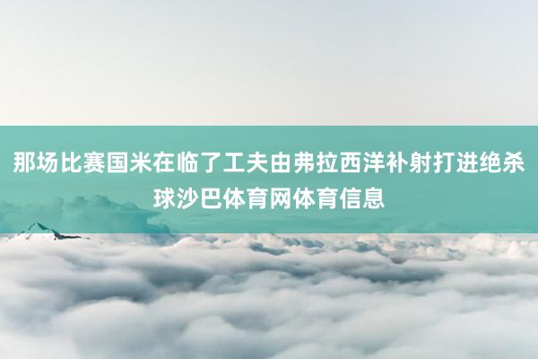 那场比赛国米在临了工夫由弗拉西洋补射打进绝杀球沙巴体育网体育信息