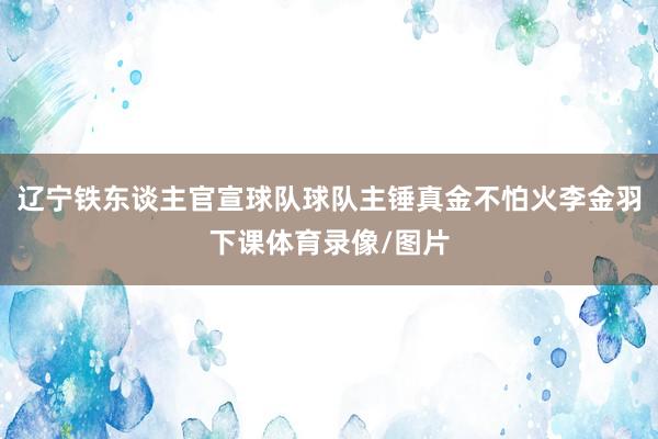 辽宁铁东谈主官宣球队球队主锤真金不怕火李金羽下课体育录像/图片