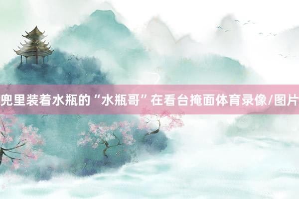 兜里装着水瓶的“水瓶哥”在看台掩面体育录像/图片