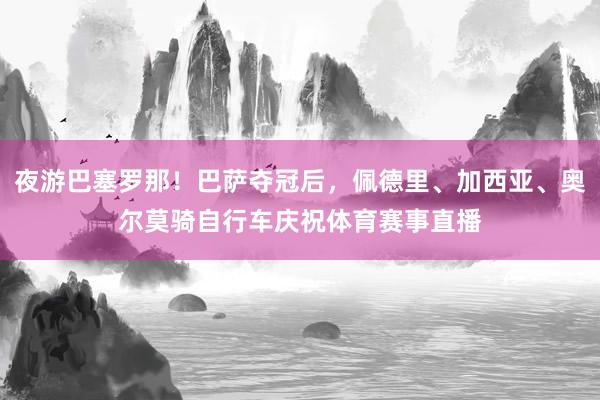 夜游巴塞罗那！巴萨夺冠后，佩德里、加西亚、奥尔莫骑自行车庆祝体育赛事直播