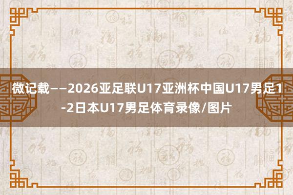 微记载——2026亚足联U17亚洲杯中国U17男足1-2日本U17男足体育录像/图片