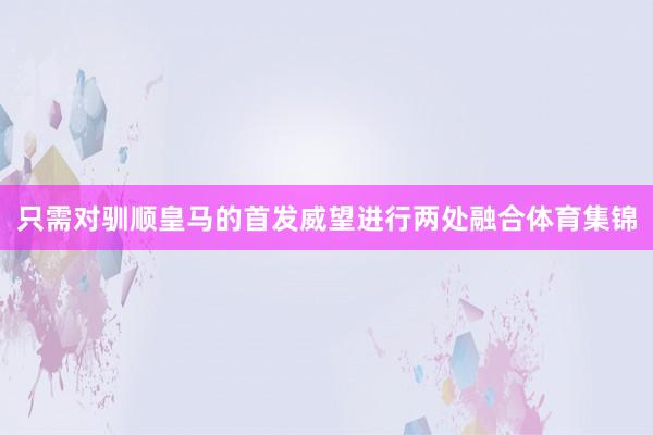 只需对驯顺皇马的首发威望进行两处融合体育集锦