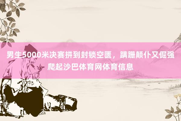 男生5000米决赛拼到封锁空匮，蹒跚颠仆又倔强爬起沙巴体育网体育信息