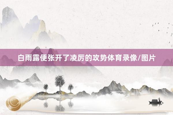 白雨露便张开了凌厉的攻势体育录像/图片