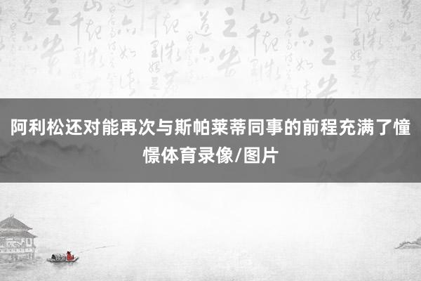 阿利松还对能再次与斯帕莱蒂同事的前程充满了憧憬体育录像/图片