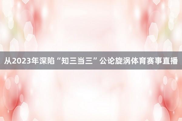 从2023年深陷“知三当三”公论旋涡体育赛事直播